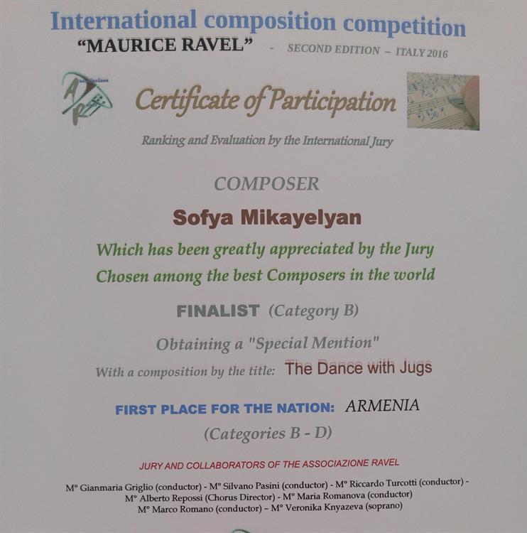 Сертификат. International composition competition " MAURICE RAVEL" Certificate of Participation Composer Sofya MikayelyanWhich has been greatly appreciated by the Jury Chosen among the best Composers in the world Finalist ( Category)Obtaining a " Special Mention"With a composition by te title: THE DANCE WITH JUGSFIRST PLACE FOR THE NATION: ARMENIA ( Categories B- D)Jury and collaborators of the associazione RAVELNovara Italy- December 2017