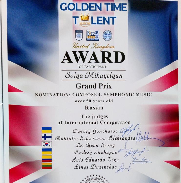 Диплом. GOLDEN TIME TALENTUnited KingdomAWARD of participantSofya MikayelyanGRAND PRIXNomination: COMPOSERS.SYMPHONIC MUSIC over 50 years oldRussiaThe judges of International Competition Dmitry Goncharov, Huhtala -Labzounov Aleksandra, Lee Yeon Song, Andrey Shchapov, Luis Eduardo Vega, Linas Duzinskas.The President of International Competition Inesa Bila.Date 29.12.2021.