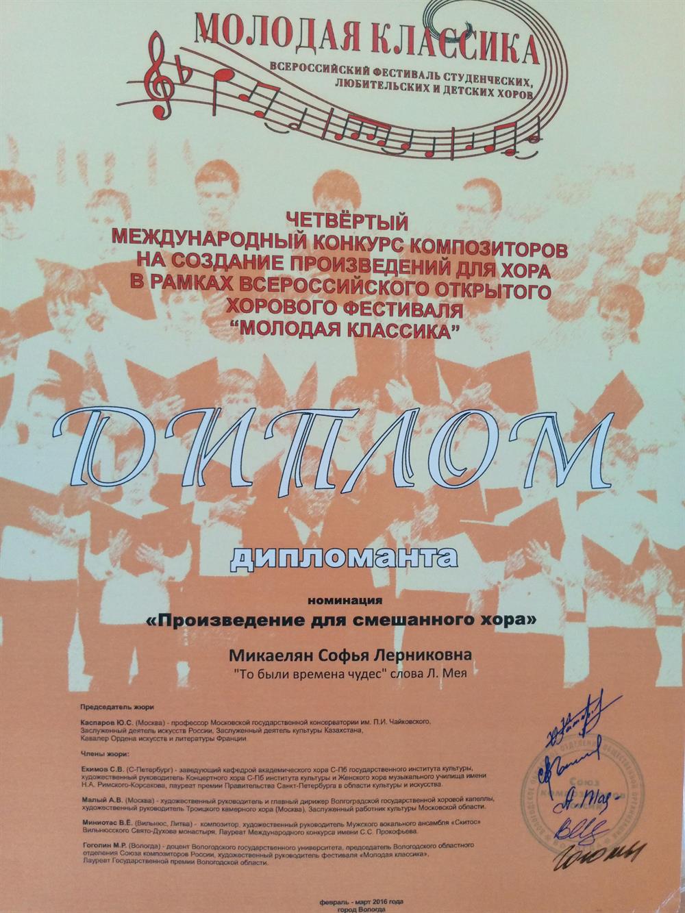 Диплом. Четвёртый международный конкурс композиторов на создание произведений для хора в рамках Всероссийского открытого хорового фестиваля " Молодая классика"ДИПЛОМ дипломанта номинация " Произведение длясмешанного  хора"Микаелян Софья Лерниковна" То были времена чудес" слова Л.МеяПредседатель жюри: Каспаров Ю.С., подписьЧлены жюри:Екимов С.В., Малый А.В., Миниотас В.Ё.,Гоголин М.Р., подписи, печать.февраль- март 2016 года, город Вологда.