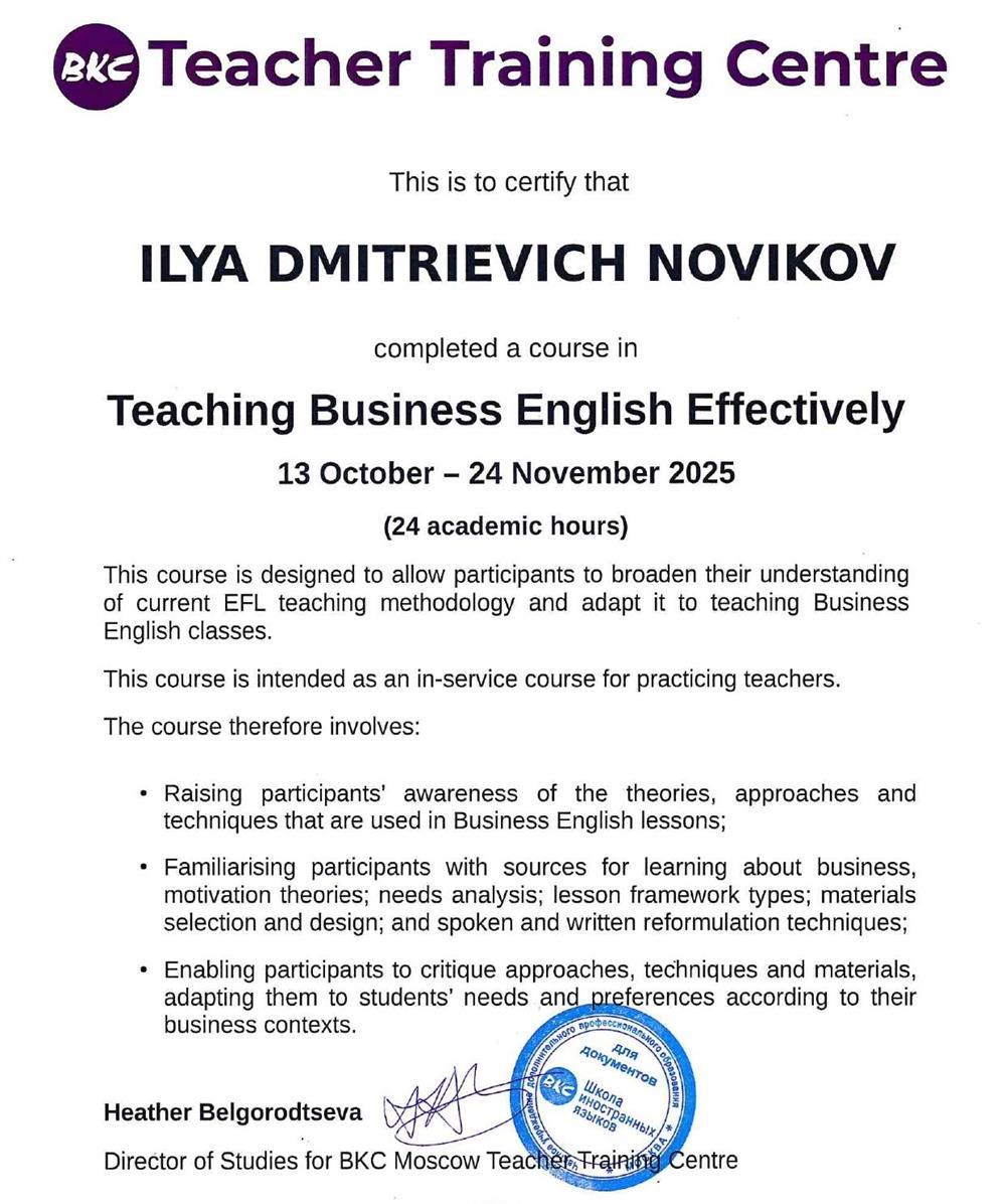 Сертификат «Teaching Business English Effectively» подтверждает мою специализированную подготовку именно в области преподавания делового английского. В рамках этого курса я изучал современные методики обучения взрослых профессионалов, разработку программ по бизнес?лексике, работе с кейсами, презентациями, переговорами и деловой перепиской, а также приёмы, которые помогают ученикам быстро переносить язык из учебника в реальные рабочие ситуации.