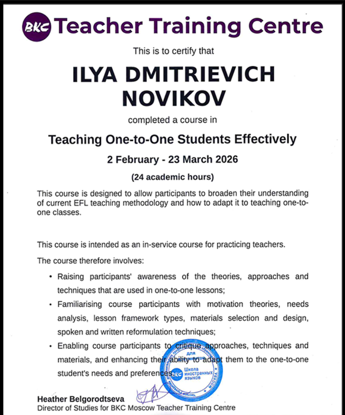 В 2026 году я прошёл курс «Teaching One-to-One Students Effectively» в BKC Teacher Training Centre (Москва). Программа рассчитана на 24 академических часа и посвящена современным методикам преподавания английского в индивидуальном формате.

В рамках курса мы изучали:

теории мотивации и методы анализа потребностей ученика;

структуру и планирование индивидуальных уроков;

отбор и адаптацию материалов под конкретного студента;

техники обратной связи (устной и письменной).

Этот курс помог мне систематизировать и углубить подходы, которые я использую в работе с частными учениками, и сделать занятия ещё более эффективными и персонализированными.